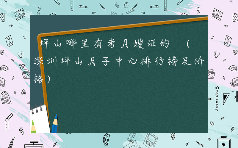 坪山哪里有考月嫂证的 (深圳坪山月子中心排行榜及价格)
